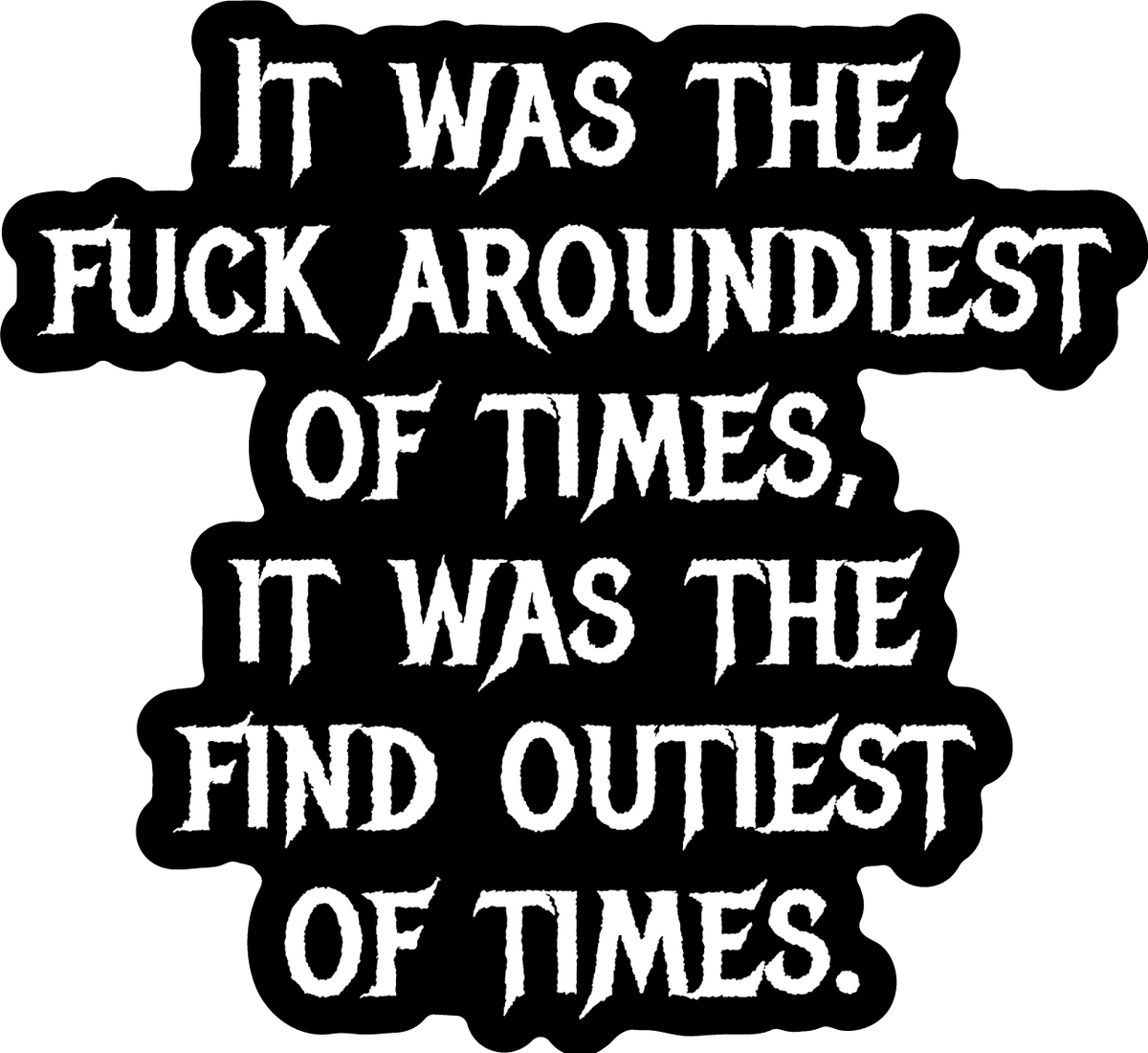 Funny Black sticker with text: It was the fuck aroundiest of times; it was the find outiest.